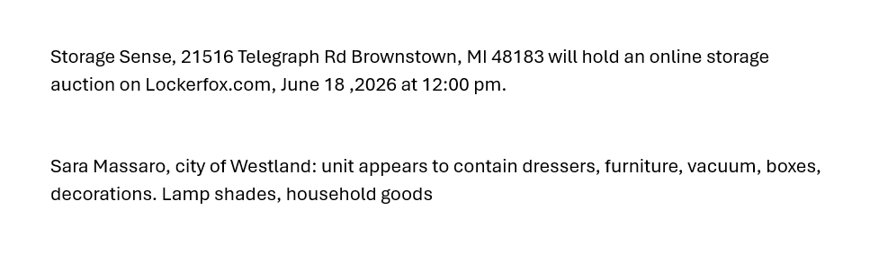 Storage Sense, 21516 Telegraph Rd Brownstown, MI 48183 will hold an online storage auction on Lockerfox.com, June 18 ,2026 at 12:00 pm.
Sara Massaro, city of Westland: unit appears to contain dressers, furniture, vacuum, boxes, decorations. Lamp shades, household goods
