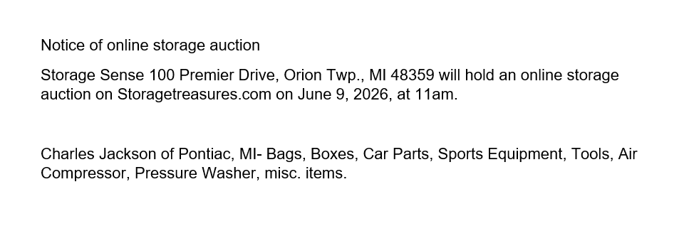 Notice of online storage auction
Storage Sense 100 Premier Drive, Orion Twp., MI 48359 will hold an online storage auction on Storagetreasures.com on June 9, 2026, at 11am.
Charles Jackson of Pontiac, MI- Bags, Boxes, Car Parts, Sports Equipment, Tools, Air Compressor, Pressure Washer, misc. items.