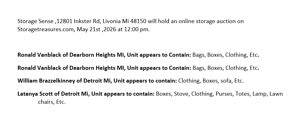 Storage Sense ,12801 Inkster Rd, Livonia Mi 48150 will hold an online storage auction on Storagetreasures.com, May 21st ,2026 at 12:00 pm.

Ronald Vanblack of Dearborn Heights Mi, Unit appears to Contain: Bags, Boxes, Clothing, Etc.
Ronald Vanblack of Dearborn Heights MI, Unit appears to Contain: Bags, Boxes, Clothing, Etc.
William Brazzelkinney of Detroit Mi, Unit appears to contain: Clothing, Boxes, sofa, Etc.
Latanya Scott of Detroit Mi, Unit appears to contain: Boxes, Stove, Clothing, Purses, Totes, Lamp, Lawn chairs, Etc.
