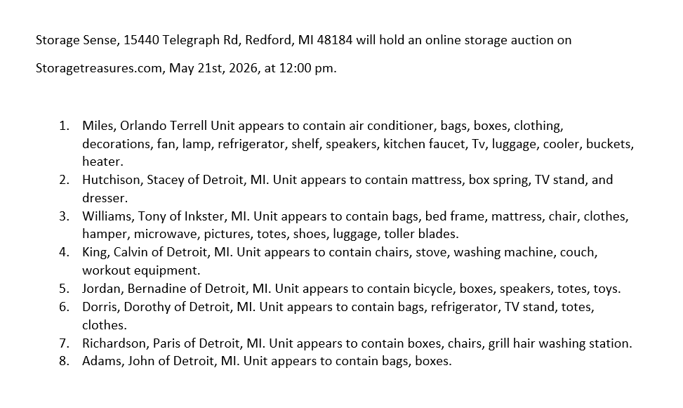 Storage Sense, 15440 Telegraph Rd, Redford, MI 48184 will hold an online storage auction on Storagetreasures.com, May 21st, 2026, at 12:00 pm. 1. Miles, Orlando Terrell Unit appears to contain air conditioner, bags, boxes, clothing, decorations, fan, lamp, refrigerator, shelf, speakers, kitchen faucet, Tv, luggage, cooler, buckets, heater. 2. Hutchison, Stacey of Detroit, MI. Unit appears to contain mattress, box spring, TV stand, and dresser. 3. Williams, Tony of Inkster, MI. Unit appears to contain bags, bed frame, mattress, chair, clothes, hamper, microwave, pictures, totes, shoes, luggage, toller blades. 4. King, Calvin of Detroit, MI. Unit appears to contain chairs, stove, washing machine, couch, workout equipment. 5. Jordan, Bernadine of Detroit, MI. Unit appears to contain bicycle, boxes, speakers, totes, toys. 6. Dorris, Dorothy of Detroit, MI. Unit appears to contain bags, refrigerator, TV stand, totes, clothes. 7. Richardson, Paris of Detroit, MI. Unit appears to contain boxes, chairs, grill hair washing station. 8. Adams, John of Detroit, MI. Unit appears to contain bags, boxes.