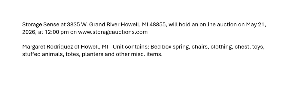 Storage Sense at 3835 W. Grand River Howell, MI 48855, will hold an online auction on May 21, 2026, at 12:00 pm on www.storageauctions.com
Margaret Rodriquez of Howell, MI - Unit contains: Bed box spring, chairs, clothing, chest, toys, stuffed animals, totes, planters and other misc. items.