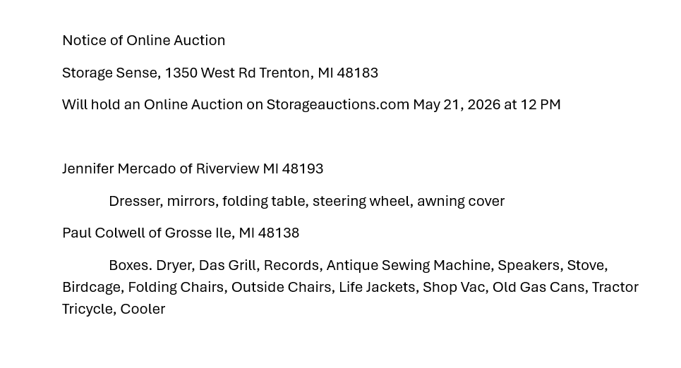 Notice of Online Auction
Storage Sense, 1350 West Rd Trenton, MI 48183
Will hold an Online Auction on Storageauctions.com May 21, 2026 at 12 PM

Jennifer Mercado of Riverview MI 48193
	Dresser, mirrors, folding table, steering wheel, awning cover
Paul Colwell of Grosse Ile, MI 48138
	Boxes. Dryer, Das Grill, Records, Antique Sewing Machine, Speakers, Stove, Birdcage, Folding Chairs, Outside Chairs, Life Jackets, Shop Vac, Old Gas Cans, Tractor Tricycle, Cooler